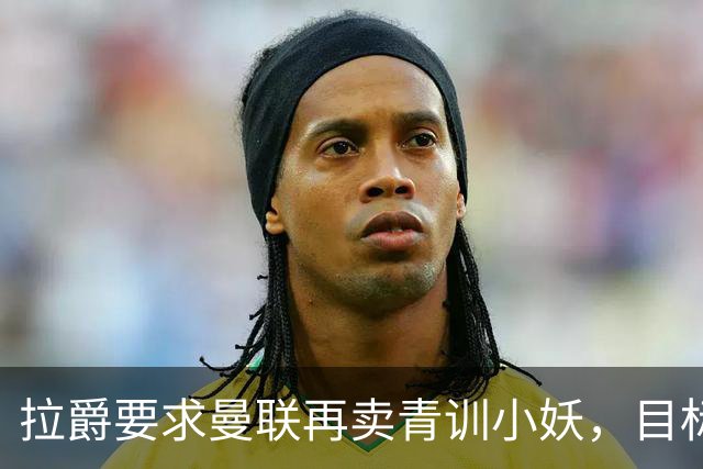 拉爵要求曼联再卖青训小妖，目标盈利5000万！欲效仿曼城切尔西赚钱